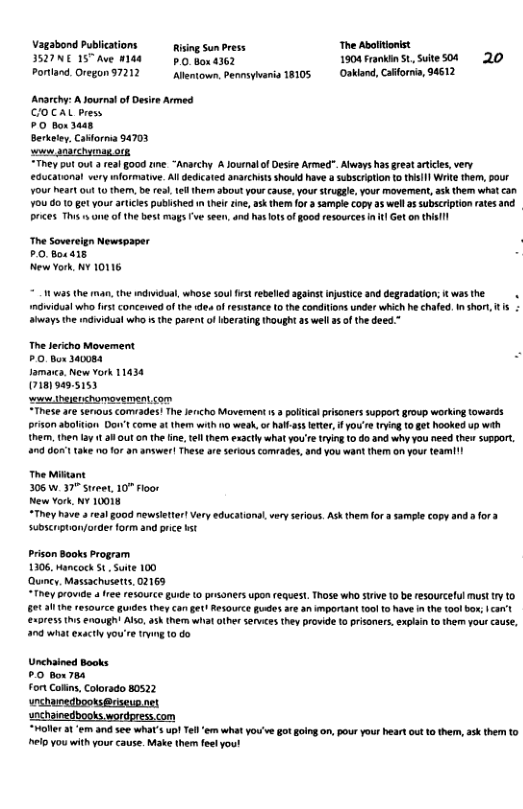 Vagabond Publicati Riing Sun Press The Aboltionist IVNC IS A 18 g hon 4362 1904 Frankin St Suite 04 20 Portland. Oregon 97212 llemtown, Penmsyharia 18105 Oakland, Caformia, 94612 Anarchy: A Journal of Desre Armed COCAL Press 0 box 3048, Berkeley, Cabforma 94703 s gnarchymag ot “They put out real good ine “Anarchy A Journal f Desire Armed”. Always has great artices,very ucationat very miormatve. All dedicated anarchits should have a subscription o thil| Wrie them, pour VOUr heart 0 10 them, b real, tfl them about your cause, your Sruggle, your movement, ask them what can 70U 8010 gt your aticies published i thel ine, ak themfor 3 sampie Copy s well a5 subscription ates and. Prices. Thi s e of the best mags Fwe seen, and hat ot of good resources i it Geton Ui The Soverelgn Newspaper £0.Boc 418 New York, NY 10116 w35 the iman, the individual, whose soul st rebeled aginst njstice and degradation; K was the ndidual who st concenved o ihe e ofresstance 0 the conditions under which he chafed. i shor s iwaysthe mdiidusl who s the parent of Hberating hought a5 well 2 of the deed.” The lercho Movement P Bor 340084 Jamarc, New vork 11434 (718)949.5153 s heiershomovement.com These are senous comiades! The encho Muvement 3 palcal prisoners suppert group working towards prson abaliion Dot come at hem wih o weak, o halas eter, you’r tyin 10 et hooked up wih he, then La t a8 out o the ine, el them exacty what you’etrying 0 do and why you need thew support 1 don’ take o for an answer| These e serous comrades, nd you want them on your teamil The Miktant 306w 37" swet, 10” floor New York, ¥ 10018 “They have 3 real good newsletter! Very educational very serous. At therm for 3 samle copy and 3 for 3 subscrpton/order form and prie st prison Books Program 1306, Mancock 5. Suite 100 Quncy, Massachusetts, 02169 ey rovi a ree resource gude (0 prsoners upon equest Those who srve 10 b resourcelul must ty o s s naught Alo. ask them what other sefvices they provide 1o prisoners, expan t them your cause, 0 what exsctiy you’re tryin 10 do Unchained Books #0 bou s for ot Coorado b0s22 unchanedbooks@riseup.net snchainedbooks wordpres.com “Moller at ‘em and see what’s up! Tell ‘em what you’ve got going on, pour your heart out 10 them, ask them to el you with yourcause. Make them fel you!